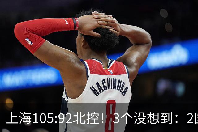 上海105:92北控！3个没想到：2国手对飙+残阵仍赢球，体现1优势