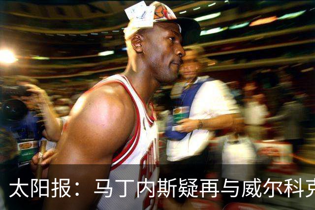 太阳报：马丁内斯疑再与威尔科克斯争执，今夏或自由身离队